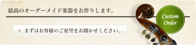 最高のオーダーメイド楽器をお作りします。まずはお客様のご要望をお聞かせください。
